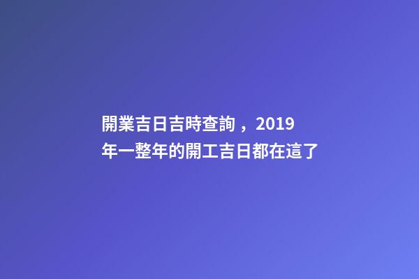 開業吉日吉時查詢，2019年一整年的開工吉日都在這了